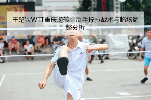 王楚钦WTT重庆逆转：反手拧拉战术与临场调整分析