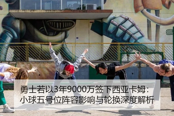 勇士若以3年9000万签下西亚卡姆：小球五号位阵容影响与轮换深度解析