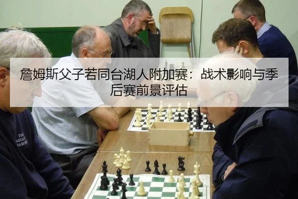 詹姆斯父子若同台湖人附加赛：战术影响与季后赛前景评估