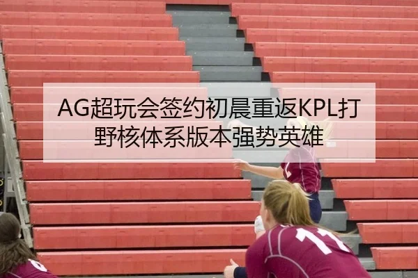AG超玩会签约初晨重返KPL打野核体系版本强势英雄